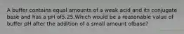 A buffer contains equal amounts of a weak acid and its conjugate base and has a pH of5.25.Which would be a reasonable value of buffer pH after the addition of a small amount ofbase?