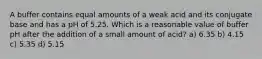 A buffer contains equal amounts of a weak acid and its conjugate base and has a pH of 5.25. Which is a reasonable value of buffer pH after the addition of a small amount of acid? a) 6.35 b) 4.15 c) 5.35 d) 5.15