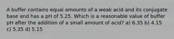 A buffer contains equal amounts of a weak acid and its conjugate base and has a pH of 5.25. Which is a reasonable value of buffer pH after the addition of a small amount of acid? a) 6.35 b) 4.15 c) 5.35 d) 5.15