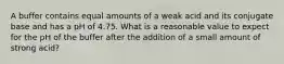 A buffer contains equal amounts of a weak acid and its conjugate base and has a pH of 4.75. What is a reasonable value to expect for the pH of the buffer after the addition of a small amount of strong acid?