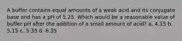 A buffer contains equal amounts of a weak acid and its conjugate base and has a pH of 5.25. Which would be a reasonable value of buffer pH after the addition of a small amount of acid? a. 4.15 b. 5.15 c. 5.35 d. 6.35