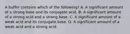 A buffer contains which of the following? A. A significant amount of a strong base and its conjugate acid. B. A significant amount of a strong acid and a strong base. C. A significant amount of a weak acid and its conjugate base. D. A significant amount of a weak acid and a strong acid.