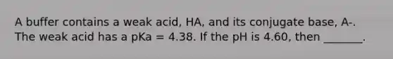 A buffer contains a weak acid, HA, and its conjugate base, A-. The weak acid has a pKa = 4.38. If the pH is 4.60, then _______.