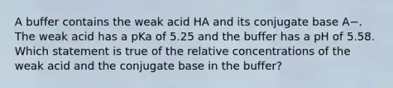 A buffer contains the weak acid HA and its conjugate base A−. The weak acid has a pKa of 5.25 and the buffer has a pH of 5.58. Which statement is true of the relative concentrations of the weak acid and the conjugate base in the buffer?