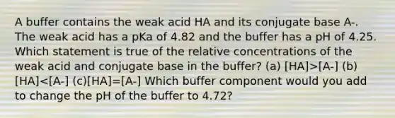 A buffer contains the weak acid HA and its conjugate base A-. The weak acid has a pKa of 4.82 and the buffer has a pH of 4.25. Which statement is true of the relative concentrations of the weak acid and conjugate base in the buffer? (a) [HA]>[A-] (b)[HA]<[A-] (c)[HA]=[A-] Which buffer component would you add to change the pH of the buffer to 4.72?