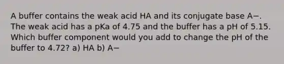 A buffer contains the weak acid HA and its conjugate base A−. The weak acid has a pKa of 4.75 and the buffer has a pH of 5.15. Which buffer component would you add to change the pH of the buffer to 4.72? a) HA b) A−