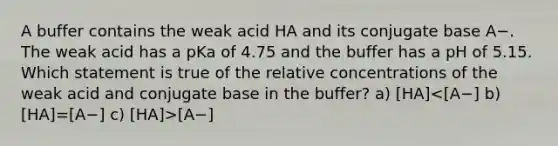 A buffer contains the weak acid HA and its conjugate base A−. The weak acid has a pKa of 4.75 and the buffer has a pH of 5.15. Which statement is true of the relative concentrations of the weak acid and conjugate base in the buffer? a) [HA] [A−]