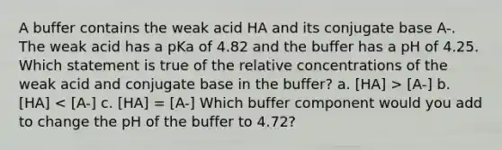 A buffer contains the weak acid HA and its conjugate base A-. The weak acid has a pKa of 4.82 and the buffer has a pH of 4.25. Which statement is true of the relative concentrations of the weak acid and conjugate base in the buffer? a. [HA] > [A-] b. [HA] < [A-] c. [HA] = [A-] Which buffer component would you add to change the pH of the buffer to 4.72?