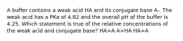 A buffer contains a weak acid HA and its conjugate base A-. The weak acid has a PKa of 4.82 and the overall pH of the buffer is 4.25. Which statement is true of the relative concentrations of the weak acid and conjugate base? HA>A A>HA HA=A