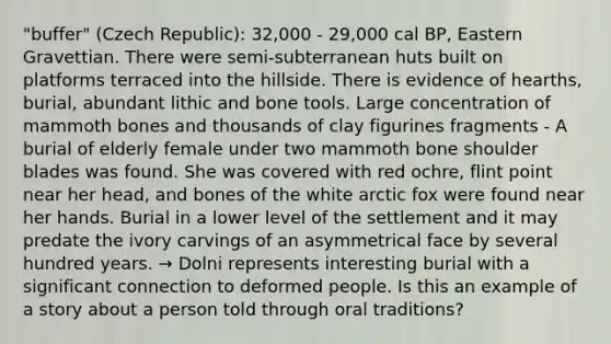 "buffer" (Czech Republic): 32,000 - 29,000 cal BP, Eastern Gravettian. There were semi-subterranean huts built on platforms terraced into the hillside. There is evidence of hearths, burial, abundant lithic and bone tools. Large concentration of mammoth bones and thousands of clay figurines fragments - A burial of elderly female under two mammoth bone shoulder blades was found. She was covered with red ochre, flint point near her head, and bones of the white arctic fox were found near her hands. Burial in a lower level of the settlement and it may predate the ivory carvings of an asymmetrical face by several hundred years. → Dolni represents interesting burial with a significant connection to deformed people. Is this an example of a story about a person told through oral traditions?