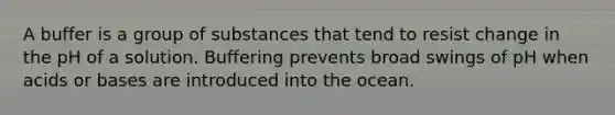 A buffer is a group of substances that tend to resist change in the pH of a solution. Buffering prevents broad swings of pH when acids or bases are introduced into the ocean.
