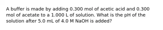 A buffer is made by adding 0.300 mol of acetic acid and 0.300 mol of acetate to a 1.000 L of solution. What is the pH of the solution after 5.0 mL of 4.0 M NaOH is added?