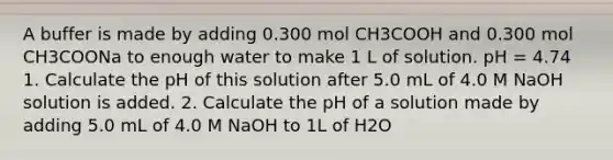 A buffer is made by adding 0.300 mol CH3COOH and 0.300 mol CH3COONa to enough water to make 1 L of solution. pH = 4.74 1. Calculate the pH of this solution after 5.0 mL of 4.0 M NaOH solution is added. 2. Calculate the pH of a solution made by adding 5.0 mL of 4.0 M NaOH to 1L of H2O