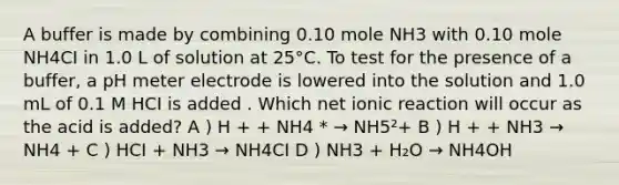 A buffer is made by combining 0.10 mole NH3 with 0.10 mole NH4CI in 1.0 L of solution at 25°C. To test for the presence of a buffer, a pH meter electrode is lowered into the solution and 1.0 mL of 0.1 M HCI is added . Which net ionic reaction will occur as the acid is added? A ) H + + NH4 * → NH5²+ B ) H + + NH3 → NH4 + C ) HCI + NH3 → NH4CI D ) NH3 + H₂O → NH4OH