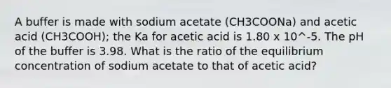 A buffer is made with sodium acetate (CH3COONa) and acetic acid (CH3COOH); the Ka for acetic acid is 1.80 x 10^-5. The pH of the buffer is 3.98. What is the ratio of the equilibrium concentration of sodium acetate to that of acetic acid?