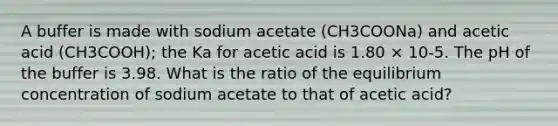 A buffer is made with sodium acetate (CH3COONa) and acetic acid (CH3COOH); the Ka for acetic acid is 1.80 × 10-5. The pH of the buffer is 3.98. What is the ratio of the equilibrium concentration of sodium acetate to that of acetic acid?