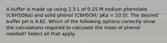 A buffer is made up using 2.5 L of 0.25 M sodium phenolate (C6H5ONa) and solid phenol (C6H5OH; pKa = 10.0). The desired buffer pH is 9.82. Which of the following options correctly show the calculations required to calculate the mass of phenol needed? Select all that apply.