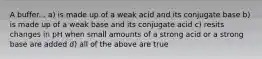 A buffer... a) is made up of a weak acid and its conjugate base b) is made up of a weak base and its conjugate acid c) resits changes in pH when small amounts of a strong acid or a strong base are added d) all of the above are true