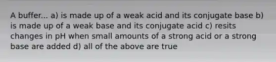 A buffer... a) is made up of a weak acid and its conjugate base b) is made up of a weak base and its conjugate acid c) resits changes in pH when small amounts of a strong acid or a strong base are added d) all of the above are true