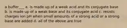 a buffer___ a. is made up of a weak acid and its conjugate base b. is made up of a weak base and its conjugate acid c. resists charges ion pH when small amounts of a strong acid or a strong base are added d. all of the above are true