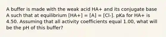 A buffer is made with the weak acid HA+ and its conjugate base A such that at equilibrium [HA+] = [A] = [Cl-]. pKa for HA+ is 4.50. Assuming that all activity coefficients equal 1.00, what will be the pH of this buffer?