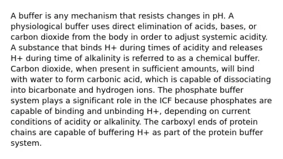 A buffer is any mechanism that resists changes in pH. A physiological buffer uses direct elimination of acids, bases, or carbon dioxide from the body in order to adjust systemic acidity. A substance that binds H+ during times of acidity and releases H+ during time of alkalinity is referred to as a chemical buffer. Carbon dioxide, when present in sufficient amounts, will bind with water to form carbonic acid, which is capable of dissociating into bicarbonate and hydrogen ions. The phosphate buffer system plays a significant role in the ICF because phosphates are capable of binding and unbinding H+, depending on current conditions of acidity or alkalinity. The carboxyl ends of protein chains are capable of buffering H+ as part of the protein buffer system.