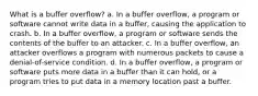 What is a buffer overflow? a. In a buffer overflow, a program or software cannot write data in a buffer, causing the application to crash. b. In a buffer overflow, a program or software sends the contents of the buffer to an attacker. c. In a buffer overflow, an attacker overflows a program with numerous packets to cause a denial-of-service condition. d. In a buffer overflow, a program or software puts more data in a buffer than it can hold, or a program tries to put data in a memory location past a buffer.