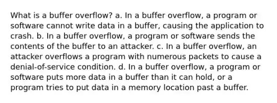 What is a buffer overflow? a. In a buffer overflow, a program or software cannot write data in a buffer, causing the application to crash. b. In a buffer overflow, a program or software sends the contents of the buffer to an attacker. c. In a buffer overflow, an attacker overflows a program with numerous packets to cause a denial-of-service condition. d. In a buffer overflow, a program or software puts more data in a buffer than it can hold, or a program tries to put data in a memory location past a buffer.