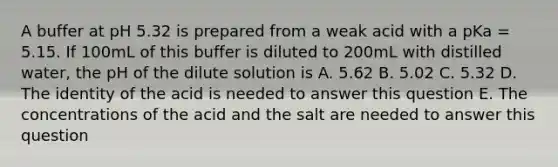 A buffer at pH 5.32 is prepared from a weak acid with a pKa = 5.15. If 100mL of this buffer is diluted to 200mL with distilled water, the pH of the dilute solution is A. 5.62 B. 5.02 C. 5.32 D. The identity of the acid is needed to answer this question E. The concentrations of the acid and the salt are needed to answer this question