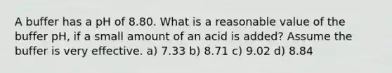 A buffer has a pH of 8.80. What is a reasonable value of the buffer pH, if a small amount of an acid is added? Assume the buffer is very effective. a) 7.33 b) 8.71 c) 9.02 d) 8.84