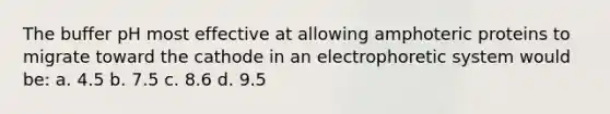 The buffer pH most effective at allowing amphoteric proteins to migrate toward the cathode in an electrophoretic system would be: a. 4.5 b. 7.5 c. 8.6 d. 9.5