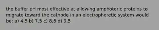 the buffer pH most effective at allowing amphoteric proteins to migrate toward the cathode in an electrophoretic system would be: a) 4.5 b) 7.5 c) 8.6 d) 9.5