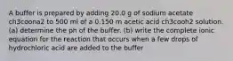 A buffer is prepared by adding 20.0 g of sodium acetate ch3coona2 to 500 ml of a 0.150 m acetic acid ch3cooh2 solution. (a) determine the ph of the buffer. (b) write the complete ionic equation for the reaction that occurs when a few drops of hydrochloric acid are added to the buffer