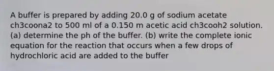 A buffer is prepared by adding 20.0 g of sodium acetate ch3coona2 to 500 ml of a 0.150 m acetic acid ch3cooh2 solution. (a) determine the ph of the buffer. (b) write the complete ionic equation for the reaction that occurs when a few drops of hydrochloric acid are added to the buffer