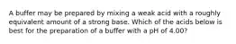 A buffer may be prepared by mixing a weak acid with a roughly equivalent amount of a strong base. Which of the acids below is best for the preparation of a buffer with a pH of 4.00?