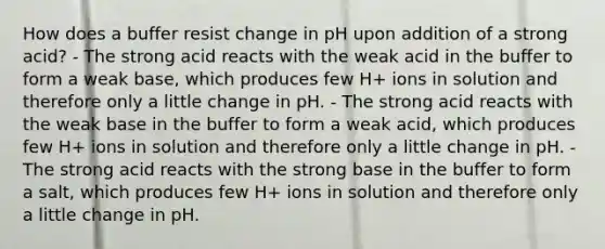 How does a buffer resist change in pH upon addition of a strong acid? - The strong acid reacts with the weak acid in the buffer to form a weak base, which produces few H+ ions in solution and therefore only a little change in pH. - The strong acid reacts with the weak base in the buffer to form a weak acid, which produces few H+ ions in solution and therefore only a little change in pH. - The strong acid reacts with the strong base in the buffer to form a salt, which produces few H+ ions in solution and therefore only a little change in pH.