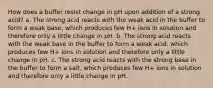 How does a buffer resist change in pH upon addition of a strong acid? a. The strong acid reacts with the weak acid in the buffer to form a weak base, which produces few H+ ions in solution and therefore only a little change in pH. b. The strong acid reacts with the weak base in the buffer to form a weak acid, which produces few H+ ions in solution and therefore only a little change in pH. c. The strong acid reacts with the strong base in the buffer to form a salt, which produces few H+ ions in solution and therefore only a little change in pH.