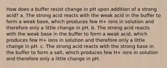 How does a buffer resist change in pH upon addition of a strong acid? a. The strong acid reacts with the weak acid in the buffer to form a weak base, which produces few H+ ions in solution and therefore only a little change in pH. b. The strong acid reacts with the weak base in the buffer to form a weak acid, which produces few H+ ions in solution and therefore only a little change in pH. c. The strong acid reacts with the strong base in the buffer to form a salt, which produces few H+ ions in solution and therefore only a little change in pH.