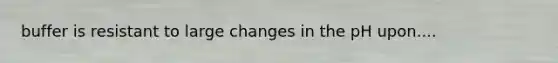 buffer is resistant to large changes in the pH upon....