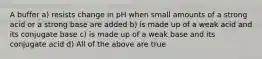 A buffer a) resists change in pH when small amounts of a strong acid or a strong base are added b) is made up of a weak acid and its conjugate base c) is made up of a weak base and its conjugate acid d) All of the above are true