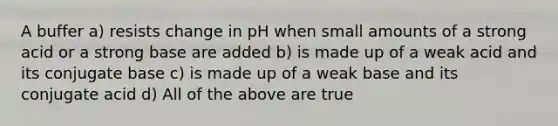 A buffer a) resists change in pH when small amounts of a strong acid or a strong base are added b) is made up of a weak acid and its conjugate base c) is made up of a weak base and its conjugate acid d) All of the above are true