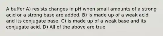 A buffer A) resists changes in pH when small amounts of a strong acid or a strong base are added. B) is made up of a weak acid and its conjugate base. C) is made up of a weak base and its conjugate acid. D) All of the above are true