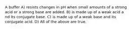 A buffer A) resists changes in pH when small amounts of a strong acid or a strong base are added. B) is made up of a weak acid a nd its conjugate base. C) is made up of a weak base and its conjugate acid. D) All of the above are true.