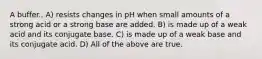 A buffer.. A) resists changes in pH when small amounts of a strong acid or a strong base are added. B) is made up of a weak acid and its conjugate base. C) is made up of a weak base and its conjugate acid. D) All of the above are true.