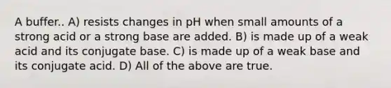 A buffer.. A) resists changes in pH when small amounts of a strong acid or a strong base are added. B) is made up of a weak acid and its conjugate base. C) is made up of a weak base and its conjugate acid. D) All of the above are true.