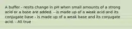 A buffer - resits change in pH when small amounts of a strong acid or a base are added. - is made up of a weak acid and its conjugate base - is made up of a weak base and its conjugate acid. - All true