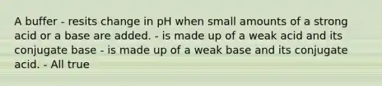 A buffer - resits change in pH when small amounts of a strong acid or a base are added. - is made up of a weak acid and its conjugate base - is made up of a weak base and its conjugate acid. - All true