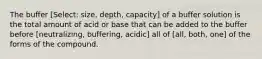 The buffer [Select: size, depth, capacity] of a buffer solution is the total amount of acid or base that can be added to the buffer before [neutralizing, buffering, acidic] all of [all, both, one] of the forms of the compound.