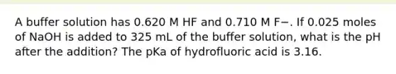 A buffer solution has 0.620 M HF and 0.710 M F−. If 0.025 moles of NaOH is added to 325 mL of the buffer solution, what is the pH after the addition? The pKa of hydrofluoric acid is 3.16.