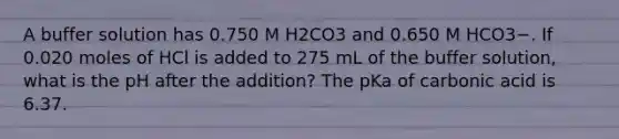 A buffer solution has 0.750 M H2CO3 and 0.650 M HCO3−. If 0.020 moles of HCl is added to 275 mL of the buffer solution, what is the pH after the addition? The pKa of carbonic acid is 6.37.